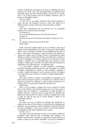 e

411a

b

c

d

e

412a

cambio, los dedicados únicamente a la música se ablandan más de lo
decoroso. -En efecto -dije-; esta ferocidad puede ser resultado de una
fogosidad innata, que bien educada llegará a convertirse en valentía,
pero, si se la deja aumentar más de lo debido, terminará, como es
natural, en brutalidad y dureza.
-Tal creo -asintió.
-¿Y qué? ¿No es, en cambio, patrimonio del carácter filosófico lo
suave, que por una relajación excesiva se hace más blando de lo
debido, aunque con buena educación no pasa de manso y amable?
-Así es.
-Pues bien, afirmábamos que era necesario que los guardianes
reuniesen en su carácter ambas cualidades.
-Es necesario, sí.
-¿Y no lo será también que una y otra armonicen entre sí?
-¿Cómo no?
-¿El alma en que se dé esta armonía será sobria y valerosa a la vez?
-Sí.
-¿Y cobarde y grosera la que carezca de ella?
-Desde luego.
XVIII. -Pues bien, cuando alguien se da a la música y deja que le
inunde el alma derramando por sus oídos, como por un canal, aquellas
dulces, suaves y lastimeras armonías de que hablábamos hace poco y
pasa su vida entera entre gorjeos y goces musicales, esta persona comienza por templar, como el fuego al hierro, la fogosidad que pueda
albergar su espíritu y hacerla útil de dura e inservible. Pero si persiste y
no cesa de entregarse a su hechizo, entonces ya no hará otra cosa que
liquidar y ablandar ésta su fogosidad hasta que, derretida ya por
completo, cortados, por así decirlo, los tendones del alma, la persona se
transforma en un «feble guerrero». -Exactamente -dijo.
-Y si ha recibido -continué- un alma originaria y naturalmente
privada de fogosidad, llegará muy pronto a ello. En cambio, si su índole
es fogosa, al debilitarse su espíritu se vuelve inestable y propenso a
excitarse o abatirse fácilmente y por los menores motivos. De fogosos
se nos han vuelto, pues, coléricos o irascibles, siempre malhumorados.
-En efecto.
-Pero ¿qué ocurrirá si se dedica con asiduidad a la gimnástica y la
buena vida sin acercarse siquiera a la filosofía ni a la música? ¿No le
llenará al principio de arrogancia y coraje la plena conciencia de su
bienestar físico y se hará más valiente de lo que antes era?
-Desde luego.
-Mas ¿y si no se dedica a ninguna otra cosa ni conserva el menor
trato con las Musas? ¿No sucederá entonces que, al no tener acceso a
ninguna clase de enseñanza o investigación ni poder participar en
ninguna discusión o ejercicio musical, aquel deseo de aprender que
pudiera por acaso existir en su alma se atrofiará y quedará como sordo
y ciego por falta de algo que lo excite, fomente o libere de las
sensaciones impuras?
-Sí -dijo.
-Por tanto, creo que el hombre así educado dará finalmente en
odiador de las letras y de las Musas; no recurrirá jamás al lenguaje para
persuadir, sino que intentará, como las alimañas, conseguirlo todo por
la fuerza y brutalidad y vivirá, en fin, sumido en la más torpe ignorancia, apartado de todo cuanto signifique ritmo y gracia.
-Sí -dijo-, así es.
-Son, pues, estos dos principios los que, en mi opinión, podríamos
considerar como causas de que la divinidad haya otorgado a los
hombres otras dos artes, la música y la gimnástica, no para el alma y el
cuerpo, excepto de una manera secundaria, sino para la fogosidad y
Este documento ha sido descargado de
http://www.escolar.com

 