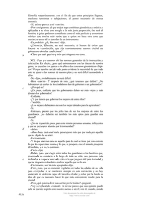 b

c

d

e

413a

filosofía respectivamente, con el fin de que estos principios lleguen,
mediante tensiones o relajaciones, al punto necesario de mutua
armonía.
-Sí, así me parece a mí -convino.
-Por consiguiente, el que mejor sepa combinar gimnástica y música y
aplicarlas a su alma con arreglo a la más justa proporción, ése será el
hombre a quien podamos considerar como el más perfecto y armonioso
músico con mucha más razón que a quien no hace otra cosa que
armonizar entre sí las cuerdas de un instrumento.
-Es probable, ¡oh, Sócrates! -dijo.
-¿Entonces, Glaucón, no será necesario, si hemos de evitar que
fracase su constitución, que rija constantemente nuestra ciudad un
gobernante de tales condiciones?
-Claro que será preciso y más que ninguna otra cosa.
XIX. -Pues ya tenemos ahí las normas generales de la instrucción y
educación. En efecto, ¿para qué entretenernos con las danzas de nuestra
gente, las cacerías con perros o sin ellos o los concursos gimnásticos e hípicos? Porque resulta casi de todo punto evidente la necesidad de que todo
esto se ajuste a las normas de nuestro plan y no será difícil acomodarlo a
ellas.
-No -dijo-, probablemente no será difícil.
-Bien -concluí-. Y después de esto, ¿qué tenemos que definir? ¿No
hablaremos de cuáles de los ciudadanos han de gobernar o ser gobernados?
-¿Por qué no?
-¿Es, pues, evidente que los gobernantes deben ser más viejos y más
jóvenes los gobernados?
-Evidente.
-¿Y que tienen que gobernar los mejores de entre ellos?
-También.
-¿Los mejores labradores no son los mejor dotados para la agricultura?
-Sí.
-Entonces, puesto que los jefes han de ser los mejores de entre los
guardianes, ¿no deberán ser también los más aptos para guardar una
ciudad?
-Sí.
-¿No se requerirán, pues, para esta misión personas sensatas, influyentes
y que se preocupen además por la comunidad?
-Así es.
-Ahora bien, cada cual suele preocuparse más que por nada por aquello
que es objeto de su amor.
-Forzosamente.
-Y lo que uno más ama es aquello para lo cual se tiene por conveniente
lo que lo es para uno mismo y lo que, si prospera, cree el amante prosperar
él también, y si no, lo contrario.
-Cierto -dijo.
-Habrá, pues, que elegir entre todos los guardianes a los hombres que,
examinada su conducta a lo largo de toda su vida, nos parezcan más
inclinados a ocuparse con todo celo en lo que juzguen útil para la ciudad y
que se nieguen en absoluto a realizar aquello que no lo sea.
-Ciertamente, son los más apropiados -dijo.
-Creo, pues, que es menester vigilarles en todas las edades de su vida
para comprobar si se mantienen siempre en esta convicción y no hay
seducción ni violencia capaz de hacerles olvidar y echar por la borda su
idea de que es necesario hacer lo que más conveniente resulte para la
ciudad.
-Pero ¿qué quieres decir con «echar por la borda»? -preguntó.
-Voy a explicártelo -contesté-. A mí me parece que una opinión puede
salir de nuestro espíritu con nuestro asenso o sin él; con él, cuando, siendo
Este documento ha sido descargado de
http://www.escolar.com

 