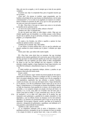 b

c

d

e

414a

b

falsa, sale uno de su engaño, y sin él, siempre que se trate de una opinión
verdadera.
-El primer caso -dijo- lo comprendo bien, pero el segundo necesito que
me lo aclares.
-¿Pues qué? ¿No piensas tú también -seguí preguntando- que los
hombres son privados de las cosas buenas involuntariamente y de las malas
voluntariamente? ¿Y no es malo el ser engañado con respecto a la verdad y
bueno el hallarse en posesión de ella? ¿O es que no crees que pensar que
las cosas son como son es poseer la verdad?
-Sí -dijo-. Dices bien y creo que es a pesar suyo como se ven privados
los hombres de las opiniones rectas.
-¿Y esto no les ocurre cuando les roban, seducen o fuerzan?
-Tampoco esto -dijo- lo entiendo bien.
-Es que me parece que hablo en estilo trágico -aclaré-. Digo que son
robados aquellos que son disuadidos o se olvidan, porque a estos últimos
les priva de su opinión, sin que lo adviertan, el tiempo, y a los primeros, las
palabras. ¿Lo comprendes ahora?
-Sí.
-En cuanto a los forzados, me refiero a aquellos a quienes les hace
cambiar de opinión un dolor o una pena.
-También esto lo entiendo -dijo-. Bien hablas.
-Y, por último, tú mismo podrías decir, creo yo, que los seducidos son
quienes cambian de criterio atraídos por el placer e influidos por algún
temor.
-Parece, pues -dijo-, que seduce todo cuanto engaña.
XX. -Pues bien, como decía hace un momento, hay que investigar
quiénes son los mejores guardianes de la convicción, que en ellos reside, de
que hay que hacer en todo momento aquello que crean más ventajoso para
la república. Hay que vigilarlos, por tanto, desde su niñez, encargándoles
las tareas en que con más facilidad esté uno expuesto a olvidar ese
principio o dejarse engañar, y luego elegiremos al que tenga memoria y sea
más difícil de embaucar y desecharemos al que no. ¿No te parece?
-Sí.
-Y habrá también que imponerles trabajos, dolores y pruebas en que
podamos observarles del mismo modo.
-Exacto -asintió.
-Pero ¿no será preciso -seguí- instituir una tercera prueba de otra especie,
una prueba de seducción, y observar su conducta en ella? Lo mismo que se
lleva a los potros adonde hay ruidos y barullo con el fin de comprobar si
son espantadizos, igualmente hay que enfrentar a nuestros hombres,
cuando son jóvenes, con cosas que provoquen temor y luego introducirlos
en los placeres. Con ello los probaremos mucho mejor que al oro con el
fuego y comprobaremos si el examinado se muestra incorruptible y decente
en todas las situaciones, buen guardián de sí mismo y de la música que ha
aprendido, y si se comporta siempre con arreglo a las leyes del ritmo y la
armonía; si es, en fin, como debe ser el hombre más útil tanto para sí
mismo como para la ciudad. Y al que, examinado una y otra vez, de niño,
de muchacho y en su edad viril, salga airoso de la prueba, hay que
instaurarlo como gobernante y guardián de la ciudad, concederle en vida
dignidades y, una vez difunto, honrar sus despojos con los más solemnes
funerales y su memoria con monumentos; pero al que no sea así hay que
desecharlo. Tal me parece, Glaucón -concluí-, que debe ser el sistema de
selección y designación de gobernantes y guardianes; esto hablando en líneas generales y prescindiendo de pormenores.
-También yo -dijo- opino lo mismo.
-¿Y no tendríamos realmente toda la razón si llamásemos a éstos
guardianes perfectos, encargados de que los enemigos de fuera no puedan
y los amigos de dentro no quieran hacer mal, y que, en cambio, a los
Este documento ha sido descargado de
http://www.escolar.com

 