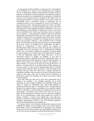 La construcción política de Platón no surge sólo de la contemplación
de las realidades de su tiempo y de la insatisfacción que le inspiran,
sino de su repugnancia contra las teorías políticas corrientes. Hechos y
doctrinas van siguiendo un proceso paralelo. El pensamiento griego se
aplicó primeramente a la contemplación de la naturaleza, al estudio de
sus leyes, a las conjeturas sobre la composición del mundo físico. El
Estado queda incluido en el universo natural y, por lo tanto, resulta tan
irreformable como la naturaleza misma; es indiferente que los
conceptos de justicia y ley se transporten de lo físico a lo humano o se
siga el proceso inverso: todo permanece dentro de lo fatal e inevitable.
Podemos imaginamos a un supuesto labrador asiático que siente cómo
llega hasta él la acción despótica del Estado, bienhechora o nociva, ya
para defenderle, ya para cobrarle el tributo, pero en uno y otro caso la
cree tan ineludible como la lluvia que fecunda sus mieses o el granizo
que las destruye. A esta disposición meramente pasiva del individuo
corresponde la identificación teórica de la ley estatal con la ley física.
Terrible revelación la de que el hombre puede actuar sobre el Estado,
cambiar su constitución y modificar así su propia suerte en cuanto le
parece más miserable y dolorosa. y esta revelación la tuvo el hombre
griego: él podía observar las cosas más de cerca por la misma pequeñez
de la polis, advertir la debilidad de los detentadores del poder y
adivinar en consecuencia el poco esfuerzo que requería su
derrumbamiento. Platón mismo, al tratar del origen de la democracia,
ha pintado el caso de una manera viva y sustancialmente verdadera
(556c y sigs.). Los hechos confirman las esperanzas y el poder cambia
de manos; entonces ya no puede creerse en el origen divino de aquél y
la idea del fundamento natural del Estado deja paso a la de la
convención (nómos). El peligro, sin embargo, es que todo lo
convencional puede ser requerido de cambio y proclamada, frente a la
antigua doctrina del Estado-naturaleza, la del individuo-naturaleza, se
deja el camino abierto a los asaltos del egoísmo y del capricho y, en
último término, a la teoría de la fuerza, que sólo puede llevar a la
tiranía o a la destrucción de la sociedad. Homero había enseñado que
los reyes reciben su cetro de Zeus; Hesíodo había dado a la Justicia
progenie divina; Heráclito había concebido el orden del Estado como
una parte del gran orden del cosmos; pero el griego observaba tal
variedad de regímenes entre las gentes de su raza y tal sucesión de ellos
dentro de una misma polis, que no podía menos de plantearse el
problema de cuál de esos regímenes era el mejor, con lo que se creaba
la ciencia política.
Pero antes había que pasar por la gran crisis representada por la
Sofística. Los sencillos y no razonados principios de la moral
tradicional, la misma religión heredada, eran demasiado débiles para
resistir el choque de calamidades tales como había padecido la
generación de fines del siglo V y principios del IV: violadas todas las
normas de la conducta humana y sumergidos en la catástrofe ciudades,
familias e individuos, no parecía haber otra consigna sino la de sálvese
quien pueda, y la máxima de que cada cual no valía sino lo que su
propia fuerza informaba la vida toda, así en las relaciones ciudadanas
como en las internacionales. Atenas había pasado por la peste, la
derrota, el hambre y el terror: cómo relajaba más y más cada nuevo
desastre la moral de sus ciudadanos ha sido magistralmente referido por
Tucídides, especialmente en III 82 y sigs. Y las doctrinas seguían el
paso de los acontecimientos y del estado social.
Los griegos tenían en las relaciones internacionales algunas normas
heredadas de antiguo con base religiosa, tales como la del respeto al
pacto jurado y la de la inviolabilidad de los mensajeros; pero, además
de que estas normas fueron muchas veces quebrantadas, la guerra en sí
no era otra cosa que una gigantesca aplicación del principio del derecho
Este documento ha sido descargado de
http://www.escolar.com

 