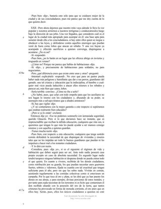 -Pues bien -dije-, bastaría esto sólo para que se cuidasen mejor de la
ciudad y de sus conciudadanos; pues me parece que me doy cuenta de lo
que quieres decir.

e

416a

b

c

d

e

417a

XXII. -Pero ahora dejemos que nuestro mito vaya adonde lo lleve la voz
popular y nosotros armemos a nuestros terrígenas y conduzcámoslos luego
bajo la dirección de sus jefes. Una vez llegados, que consideren cuál es el
lugar de la ciudad más apropiado para acampar en él: una base apta para
someter desde ella a los conciudadanos, si hay entre ellos quien se niegue a
obedecer a las leyes, y defenderse contra aquellos enemigos que puedan
venir de fuera como lobos que atacan un rebaño. Y una vez hayan ya
acampado y ofrecido sacrificios a quienes convenga, dispónganse a
acostarse. ¿No es así?
-Sí -respondió.
-Pues bien, ¿no lo harán en un lugar que les ofrezca abrigo en invierno y
resguardo en verano?
-¿Cómo no? Porque me parece que hablas de habitaciones -dijo.
-Sí -dije-, y precisamente de habitaciones para soldados, no para
negociantes.
-Pero ¿qué diferencia crees que existe entre unas y otras? -preguntó.
-Intentaré explicártelo -respondí-. No creo que para un pastor pueda
haber nada más peligroso y humillante que dar a sus perros, guardianes del
ganado, una tal crianza y educación que la indisciplina, el hambre o cualquier mal vicio pueda inducirles a atacar ellos mismos a los rebaños y
parecer así, más bien que canes, lobos.
-Sería terrible -convino-. ¿Cómo no iba a serlo?
-¿No habrá, pues, que celar con todo empeño para que los auxiliares no
nos hagan lo mismo con los ciudadanos y, abusando de su poder, se
asemejen más a salvajes tiranos que a aliados amistosos?
-Sí, hay que vigilar -dijo.
-¿Y no contaríamos con la mejor garantía a este respecto si supiéramos
que estaban realmente bien educados?
-¡Pero si ya lo están! -exclamó.
Entonces dije yo: -Eso no podemos sostenerlo con úemasiada seguridad,
querido Glaucón. Pero sí lo que decíamos hace un instante, que es
imprescindible que reciban la debida educación, cualquiera que ésta sea, si
queremos que tengan lo que más les puede ayudar a ser mansos consigo
mismos y con aquellos a quienes guardan.
-Tienes mucha razón -dijo.
-Pues bien, con respecto a esta educación, cualquiera que tenga sentido
común defenderá la necesidad de que dispongan de viviendas y enseres
tales que no les impidan ser todo lo buenos guardianes que puedan ni les
impulsen a hacer mal a los restantes ciudadanos.
-Y lo dirá con razón.
-Considera, pues -dije yo-, si es el siguiente el régimen de vida y
habitación que deben seguir para ser así. Ante todo nadie poseerá casa
propia excepto en caso de absoluta necesidad. En segundo lugar nadie
tendrá tampoco ninguna habitación ni despensa donde no pueda entrar todo
el que quiera. En cuanto a víveres, recibirán de los demás ciudadanos,
como retribución por su guarda, los que puedan necesitar unos guerreros
fuertes, sobrios y valerosos, fijada su cuantía con tal exactitud que tengan
suficiente para el año, pero sin que les sobre nada. Vivirán en común,
asistiendo regularmente a las comidas colectivas como si estuviesen en
campaña. Por lo que toca al oro y plata, se les dirá que ya han puesto los
dioses en sus almas, y para siempre, divinas porciones de estos metales, y
por tanto para nada necesitan de los terrestres ni es lícito que contaminen el
don recibido aliando con la posesión del oro de la tierra, que tantos
crímenes ha provocado en forma de moneda corriente, el oro puro que en
ellos hay. Serán, pues, ellos los únicos ciudadanos a quienes no esté
Este documento ha sido descargado de
http://www.escolar.com

b

 