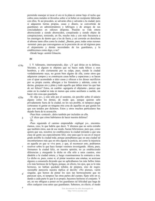 permitido manejar ni tocar el oro ni la plata ni entrar bajo el techo que
cubra estos metales ni llevarlos sobre sí ni beber en recipiente fabricado
con ellos. Si así proceden, se salvarán ellos y salvarán a la ciudad; pero
si adquieren tierras propias, casas y dinero, se convertirán de
guardianes en administradores y labriegos y de amigos de sus
conciudadanos en odiosos déspotas. Pasarán su vida entera
aborreciendo y siendo aborrecidos, conspirando y siendo objeto de
conspiraciones, temiendo, en fin, mucho más y con más frecuencia a
los enemigos de dentro que a los de fuera; y así correrán en derechura
al abismo tanto ellos como la ciudad. ¿Bastan, pues, todas estas razones
-terminé- para que convengamos en la precisión de un tal régimen para
el alojamiento y demás necesidades de los guardianes, y lo
establecemos como digo, o no?
-Desde luego -asintió Glaucón.
IV
419a

420a

b

c

d

e

I. Y Adimanto, interrumpiendo, dijo: -¿Y qué dirías en tu defensa,
Sócrates, si alguien te objetara que no haces nada felices a esos
hombres, y ello ciertamente por su culpa, pues, siendo la ciudad
verdaderamente suya, no gozan bien alguno de ella, como otros que
adquieren campos y se construyen casas bellas y espaciosas y se hacen
con el ajuar acomodado a tales casas y ofrecen a los dioses sacrificios
por su propia cuenta, albergan a los forasteros y además, como tú
decías, granjean oro y plata y todo aquello que deben tener los que han
de ser felices? Estos, en cambio -agregaría el objetante-, parece que
están en la ciudad ni más ni menos que como auxiliares a sueldo, sin
hacer otra cosa que guardarla.
-Sí -dije yo-, y esto sólo por el sustento, sin percibir sobre él salario
alguno como los demás, de modo que, aunque quieran salir
privadamente fuera de la ciudad, no les sea posible, ni tampoco pagar
cortesanas ni gastar en ninguna otra cosa de aquellas en que gastan los
que son tenidos por dichosos. Estos y otros muchos particulares has
dejado fuera de tu acusación.
-Pues bien -contestó-, dalos también por incluidos en ella.
-¿Y dices que cómo habríamos de hacer nuestra defensa?
-Sí.
-Pues siguiendo el camino emprendido -repliqué yo-, encontraríamos, creo, lo que habría que decir. Y diremos que no sería extraño
que también éstos, aun de ese modo, fueran felicísimos; pero que, como
quiera que sea, nosotros no establecemos la ciudad mirando a que una
clase de gente sea especialmente feliz, sino para que lo sea en el mayor
grado posible la ciudad toda; porque pensábamos que en una ciudad tal
encontraríamos más que en otra alguna la justicia, así como la injusticia
en aquella en que se vive peor, y que, al reconocer esto, podríamos
resolver sobre lo que hace tiempo venimos investigando. Ahora, pues,
formamos la ciudad feliz, en nuestra opinión, no ya estableciendo
diferencias y otorgando la dicha en ella sólo a unos cuantos, sino
dándola a la ciudad entera; y luego examinaremos la contraria a ésta.
Lo dicho es, pues, como si, al pintar nosotros una estatua, se acercase
alguien a censurarla diciendo que no aplicábamos los más bellos tintes
a lo más hermoso de la figura, porque, en efecto, los ojos, que es lo más
hermoso, no habían quedado teñidos de púrpura, sino de negro;
razonable parecería nuestra réplica al decirle: «No pienses, varón
singular, que hemos de pintar los ojos tan hermosamente que no
parezcan ojos, ni tampoco las otras partes del cuerpo; fíjate sólo en si,
dando a cada parte lo que le es propio, hacemos hermoso el conjunto. Y
así, no me obligues a poner en los guardianes tal felicidad que haga de
ellos cualquier cosa antes que guardianes. Sabemos, en efecto, el modo
Este documento ha sido descargado de
http://www.escolar.com

 