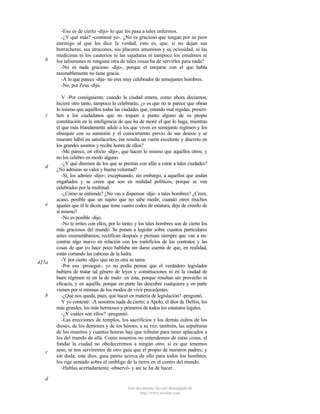 b

c

d

e

427a

b

c

-Eso es de cierto -dijo- lo que les pasa a tales enfermos.
-¿Y qué más? -continué yo-. ¿No es gracioso que tengan por su peor
enemigo al que les dice la verdad, esto es, que, si no dejan sus
borracheras, sus atracones, sus placeres amorosos y su ociosidad, ni las
medicinas ni los cauterios ni las sajaduras ni tampoco los ensalmos ni
los talismanes ni ninguna otra de tales cosas ha de servirles para nada?
-No es nada gracioso -dijo-, porque el enojarse con el que habla
razonablemente no tiene gracia.
-A lo que parece -dije- no eres muy celebrador de semejantes hombres.
-No, por Zeus -dijo.
V -Por consiguiente, cuando la ciudad entera, como ahora decíamos,
hiciere otro tanto, tampoco lo celebrarás; ¿o es que no te parece que obran
lo mismo que aquéllos todas las ciudades que, estando mal regidas, prescriben a los ciudadanos que no toquen a punto alguno de su propia
constitución en la inteligencia de que ha de morir el que lo haga, mientras
el que más blandamente adule a los que viven en semejante régimen y los
obsequie con su sumisión y el conocimiento previo de sus deseos y se
muestre hábil en satisfacerlos, ése resulta un varón excelente y discreto en
los grandes asuntos y recibe honra de ellos?
-Me parece, en efecto -dijo-, que hacen lo mismo que aquellos otros; y
no los celebro en modo alguno.
-¿Y qué diremos de los que se prestan con afán a curar a tales ciudades?
¿No admiras su valor y buena voluntad?
-Sí, los admiro -dijo-; exceptuando, sin embargo, a aquellos que andan
engañados y se creen que son en realidad políticos, porque se ven
celebrados por la multitud.
-¿Cómo se entiende? ¿No vas a dispensar -dije- a tales hombres? ¿Crees,
acaso, posible que un sujeto que no sabe medir, cuando otros muchos
iguales que él le dicen que tiene cuatro codos de estatura, deje de creerlo de
sí mismo?
-No es posible -dijo.
-No te irrites con ellos, por lo tanto; y los tales hombres son de cierto los
más graciosos del mundo. Se ponen a legislar sobre cuantos particulares
antes enumerábamos, rectifican después y piensan siempre que van a encontrar algo nuevo en relación con los maleficios de los contratos y las
cosas de que yo hace poco hablaba sin darse cuenta de que, en realidad,
están cortando las cabezas de la hidra.
-Y por cierto -dijo- que no es otra su tarea.
-Por eso -proseguí-, yo no podía pensar que el verdadero legislador
hubiera de tratar tal género de leyes y constituciones ni en la ciudad de
buen régimen ni en la de malo: en ésta, porque resultan sin provecho ni
eficacia, y en aquélla, porque en parte las descubre cualquiera y en parte
vienen por sí mismas de los modos de vivir precedentes.
-¿Qué nos queda, pues, que hacer en materia de legislación? -preguntó.
Y yo contesté: -A nosotros nada de cierto; a Apolo, el dios de Delfos, los
más grandes, los más hermosos y primeros de todos los estatutos legales.
-¿Y cuáles son ellos? -preguntó.
-Las erecciones de templos, los sacrificios y los demás cultos de los
dioses, de los demones y de los héroes; a su vez, también, las sepulturas
de los muertos y cuantas honras hay que tributar para tener aplacados a
los del mundo de allá. Como nosotros no entendemos de estas cosas, al
fundar la ciudad no obedeceremos a ningún otro, si es que tenemos
seso, ni nos serviremos de otro guía que el propio de nuestros padres; y
sin duda, este dios, guía patrio acerca de ello para todos los hombres,
los rige sentado sobre el ombligo de la tierra en el centro del mundo.
-Hablas acertadamente -observó- y así se ha de hacer.

d
Este documento ha sido descargado de
http://www.escolar.com

 