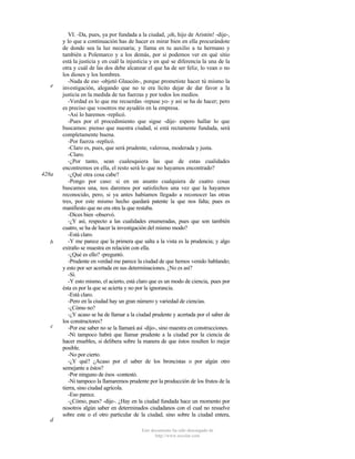 e

428a

b

c

VI. -Da, pues, ya por fundada a la ciudad, ¡oh, hijo de Aristón! -dije-,
y lo que a continuación has de hacer es mirar bien en ella procurándote
de donde sea la luz necesaria; y llama en tu auxilio a tu hermano y
también a Polemarco y a los demás, por si podemos ver en qué sitio
está la justicia y en cuál la injusticia y en qué se diferencia la una de la
otra y cuál de las dos debe alcanzar el que ha de ser feliz, lo vean o no
los dioses y los hombres.
-Nada de eso -objetó Glaucón-, porque prometiste hacer tú mismo la
investigación, alegando que no te era lícito dejar de dar favor a la
justicia en la medida de tus fuerzas y por todos los medios.
-Verdad es lo que me recuerdas -repuse yo- y así se ha de hacer; pero
es preciso que vosotros me ayudéis en la empresa.
-Así lo haremos -replicó.
-Pues por el procedimiento que sigue -dije- espero hallar lo que
buscamos: pienso que nuestra ciudad, si está rectamente fundada, será
completamente buena.
-Por fuerza -replicó.
-Claro es, pues, que será prudente, valerosa, moderada y justa.
-Claro.
-¿Por tanto, sean cualesquiera las que de estas cualidades
encontremos en ella, el resto será lo que no hayamos encontrado?
-¿Qué otra cosa cabe?
-Pongo por caso: si en un asunto cualquiera de cuatro cosas
buscamos una, nos daremos por satisfechos una vez que la hayamos
reconocido, pero, si ya antes habíamos llegado a reconocer las otras
tres, por este mismo hecho quedará patente la que nos falta; pues es
manifiesto que no era otra la que restaba.
-Dices bien -observó.
-¿Y así, respecto a las cualidades enumeradas, pues que son también
cuatro, se ha de hacer la investigación del mismo modo?
-Está claro.
-Y me parece que la primera que salta a la vista es la prudencia; y algo
extraño se muestra en relación con ella.
-¿Qué es ello? -preguntó.
-Prudente en verdad me parece la ciudad de que hemos venido hablando;
y esto por ser acertada en sus determinaciones. ¿No es así?
-Sí.
-Y esto mismo, el acierto, está claro que es un modo de ciencia, pues por
ésta es por la que se acierta y no por la ignorancia.
-Está claro.
-Pero en la ciudad hay un gran número y variedad de ciencias.
-¿Cómo no?
-¿Y acaso se ha de llamar a la ciudad prudente y acertada por el saber de
los constructores?
-Por ese saber no se la llamará así -dijo-, sino maestra en construcciones.
-Ni tampoco habrá que llamar prudente a la ciudad por la ciencia de
hacer muebles, si delibera sobre la manera de que éstos resulten lo mejor
posible.
-No por cierto.
-¿Y qué? ¿Acaso por el saber de los broncistas o por algún otro
semejante a éstos?
-Por ninguno de ésos -contestó.
-Ni tampoco la llamaremos prudente por la producción de los frutos de la
tierra, sino ciudad agrícola.
-Eso parece.
-¿Cómo, pues? -dije-. ¿Hay en la ciudad fundada hace un momento por
nosotros algún saber en determinados ciudadanos con el cual no resuelve
sobre este o el otro particular de la ciudad, sino sobre la ciudad entera,

d
Este documento ha sido descargado de
http://www.escolar.com

 