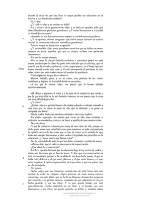 e

429a

b

c

d

e

viendo el modo de que ésta lleve lo mejor posible sus relaciones en el
interior y con las demás ciudades?
-Sí, lo hay.
-¿Y cuál es -dije- y en quiénes se halla?
-Es la ciencia de la preservación -dijo- y se halla en aquellos jefes que
ahora llamábamos perfectos guardianes. -¿Y cómo llamaremos a la ciudad
en virtud de esa ciencia?
-Acertada en sus determinaciones -repuso- y verdaderamente prudente.
-¿Y de quiénes piensas -pregunté- que habrá mayor número en nuestra
ciudad, de broncistas o de estos verdaderos guardianes?
-Mucho mayor de broncistas -respondió.
-¿Y así también -dije- estos guardianes serán los que se hallen en menor
número de todos aquellos que por su ciencia reciben una apelación
determinada?
-En mucho menor número.
-Por lo tanto, la ciudad fundada conforme a naturaleza podrá ser toda
entera prudente por la clase de gente más reducida que en ella hay, que es
aquella que la preside y gobierna; y éste, según parece, es el linaje que por
fuerza natural resulta más corto y al cual corresponde el participar de este
saber, único que entre todos merece el nombre de prudencia.
-Verdad pura es lo que dices -observó.
-Hemos hallado, pues, y no sé cómo, esta primera de las cuatro
cualidades y la parte de la ciudad donde se encuentra.
-A mí, por lo menos -dijo-, me parece que la hemos hallado
satisfactoriamente.
VII. -Pues si pasamos al valor y a la parte de la ciudad en que reside y
por la que toda ella ha de ser llamada valerosa, no me parece que la cosa
sea muy difícil de percibir.
-¿Y cómo?
-¿Quién -dije yo- podría llamar a la ciudad cobarde o valiente mirando a
otra cosa que no fuese la parte de ella que la defiende y se pone en
campaña a su favor?
-Nadie podría darle esos nombres mirando a otra cosa -replicó.
-En efecto -agregué-, los demás que viven en ella, sean cobardes o
valientes, no son dueños, creo yo, de hacer a aquélla de una manera u otra.
-No, en efecto.
-Y así, la ciudad es valerosa por causa de una clase de ella, porque en
dicha parte posee una virtud tal como para mantener en toda circunstancia
la opinión acerca de las cosas que se han de temer en el sentido de que
éstas son siempre las mismas y tales cuales el legislador las prescribió en la
educación. ¿O no es esto lo que llamas valor?
-No he entendido del todo lo que has dicho -contestó-, repítelo de nuevo.
-Afirmo -dije- que el valor es una especie de conservación.
-¿Qué clase de conservación?
-La de la opinión formada por la educación bajo la ley acerca de cuáles y
cómo son las cosas que se han de temer. Y dije que era conservación en
toda circunstancia porque la lleva adelante, sin desecharla jamás, el que se
halla entre dolores y el que entre placeres y el que entre deseos y el que
entre espantos. Y quiero representarte, si lo permites, a qué me parece que
es ello semejante.
-Sí, quiero.
-Sabes -dije- que los tintoreros, cuando han de teñir lanas para que
queden de color de púrpura, eligen primero, de entre tantos colores
como hay, una sola clase, que es la de las blancas; después las preparan
previamente, con prolijo esmero, cuidando de que adquieran el mayor
brillo posible, y así las tiñen. Y lo que queda teñido por este
procedimiento resulta indeleble en su tinte, y el lavado, sea con
detersorios o sin ellos, no puede quitarle su brillo; y también sabes
Este documento ha sido descargado de
http://www.escolar.com

 