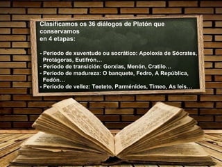 Clasificamos os 36 diálogos de Platón que conservamos en 4 etapas: - Período de xuventude ou socrático: Apoloxía de Sócrates, Protágoras, Eutifrón… Período de transición: Gorxias, Menón, Cratilo… Período de madureza: O banquete, Fedro, A República, Fedón… - Período de vellez: Teeteto, Parménides, Timeo, As leis… 