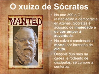 O xuízo de Sócrates No ano 399 a.C., restablecida a democracia en Atenas, Sócrates é acusado de  impiedade  e  de corromper á xuventude . No xuízo é condenado a  morte   por inxestión de  cicuta . Despois dun mes na cadea, e rodeado de discípulos, se cumpre a sentenza. 