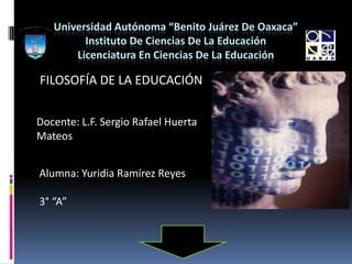 Universidad Autónoma “Benito Juárez De Oaxaca”
         Instituto De Ciencias De La Educación
       Licenciatura En Ciencias De La Educación

FILOSOFÍA DE LA EDUCACIÓN


Docente: L.F. Sergio Rafael Huerta
Mateos


Alumna: Yuridia Ramírez Reyes

3° “A”
 