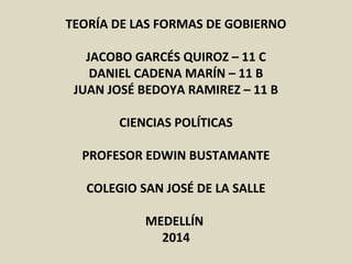TEORÍA DE LAS FORMAS DE GOBIERNO
JACOBO GARCÉS QUIROZ – 11 C
DANIEL CADENA MARÍN – 11 B
JUAN JOSÉ BEDOYA RAMIREZ – 11 B
CIENCIAS POLÍTICAS
PROFESOR EDWIN BUSTAMANTE
COLEGIO SAN JOSÉ DE LA SALLE
MEDELLÍN
2014
 