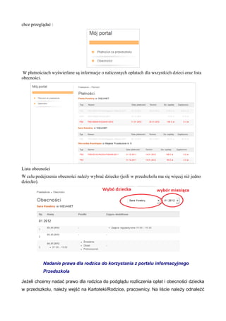 chce przeglądać : 
W płatnościach wyświetlane są informacje o naliczonych opłatach dla wszystkich dzieci oraz lista 
obecności. 
Lista obecności 
W celu podejrzenia obecności należy wybrać dziecko (jeśli w przedszkolu ma się więcej niż jedno 
dziecko). 
Nadanie prawa dla rodzica do korzystania z portalu informacyjnego 
Przedszkola 
Jeżeli chcemy nadać prawo dla rodzica do podglądu rozliczenia opłat i obecności dziecka 
w przedszkolu, należy wejść na Kartoteki/Rodzice, pracownicy. Na liście należy odnaleźć 
 