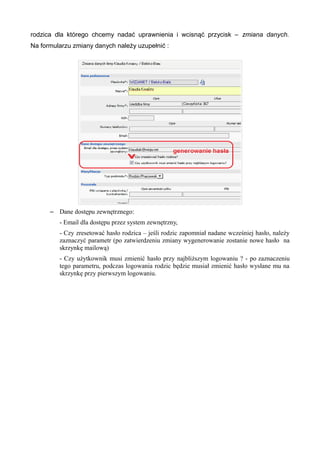rodzica dla którego chcemy nadać uprawnienia i wcisnąć przycisk – zmiana danych. 
Na formularzu zmiany danych należy uzupełnić : 
– Dane dostępu zewnętrznego: 
- Email dla dostępu przez system zewnętrzny, 
- Czy zresetować hasło rodzica – jeśli rodzic zapomniał nadane wcześniej hasło, należy 
zaznaczyć parametr (po zatwierdzeniu zmiany wygenerowanie zostanie nowe hasło na 
skrzynkę mailową) 
- Czy użytkownik musi zmienić hasło przy najbliższym logowaniu ? - po zaznaczeniu 
tego parametru, podczas logowania rodzic będzie musiał zmienić hasło wysłane mu na 
skrzynkę przy pierwszym logowaniu. 
