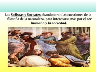 Los Sofistas y Sócrates abandonaron las cuestiones de la
filosofía de la naturaleza, para interesarse más por el ser
humano y la sociedad.
 