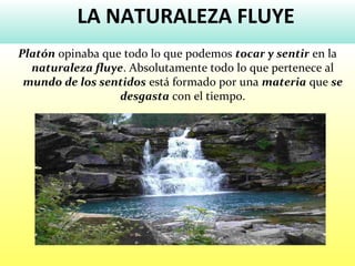 LA NATURALEZA FLUYE
Platón opinaba que todo lo que podemos tocar y sentir en la
naturaleza fluye. Absolutamente todo lo que pertenece al
mundo de los sentidos está formado por una materia que se
desgasta con el tiempo.
 