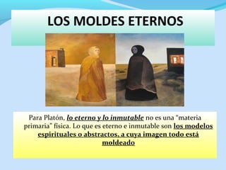 LOS MOLDES ETERNOS
Para Platón, lo eterno y lo inmutable no es una “materia
primaria” física. Lo que es eterno e inmutable son los modelos
espirituales o abstractos, a cuya imagen todo está
moldeado
 