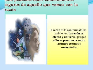 Sólo podemos tener conocimientos
seguros de aquello que vemos con la
razón
La razón es lo contrario de las
opiniones. La razón es
eterna y universal porque
sólo se pronuncia sobre
asuntos eternos y
universales.
 
