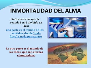 INMORTALIDAD DEL ALMA
Platón pensaba que la
realidad está dividida en
dos:
una parte es el mundo de los
sentidos, donde “todo
fluye” y nada permanece.
La otra parte es el mundo de
las Ideas, que son eternas
e inmutables,
 