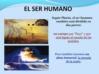 EL SER HUMANO
Según Platón, el ser humano
también está dividido en
dos partes:
un cuerpo que “fluye” y que
está ligado al mundo de los
sentidos.
Pero también tenemos un
alma inmortal, la morada
de la razón.
 