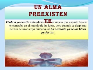 El alma ya existía antes de meterse en un cuerpo, cuando ésta se
encontraba en el mundo de las Ideas, pero cuando se despierta
dentro de un cuerpo humano, se ha olvidado ya de las Ideas
perfectas.
Un AlmA
preexisten
te
 