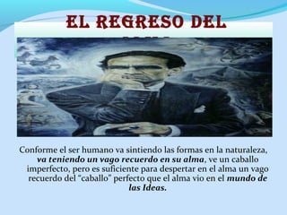 Conforme el ser humano va sintiendo las formas en la naturaleza,
va teniendo un vago recuerdo en su alma, ve un caballo
imperfecto, pero es suficiente para despertar en el alma un vago
recuerdo del “caballo” perfecto que el alma vio en el mundo de
las Ideas.
el reGresO Del
AlmA
 