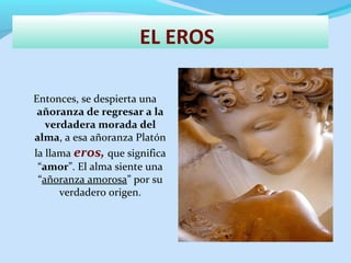 EL EROS
Entonces, se despierta una
añoranza de regresar a la
verdadera morada del
alma, a esa añoranza Platón
la llama eros, que significa
“amor”. El alma siente una
“añoranza amorosa” por su
verdadero origen.
 