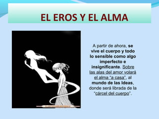 EL EROS Y EL ALMA
A partir de ahora, se
vive el cuerpo y todo
lo sensible como algo
imperfecto e
insignificante. Sobre
las alas del amor volará
el alma “a casa”, al
mundo de las Ideas,
donde será librada de la
“cárcel del cuerpo”.
 