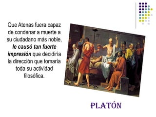 Platón
Que Atenas fuera capaz
de condenar a muerte a
su ciudadano más noble,
le causó tan fuerte
impresión que decidiría
la dirección que tomaría
toda su actividad
filosófica.
 