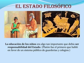 el estADO filOsóficO
La educación de los niños era algo tan importante que debía ser
responsabilidad del Estado. (Platón fue el primero que habló
en favor de un sistema público de guarderías y colegios.)
 