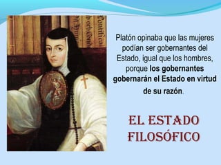 Platón opinaba que las mujeres
podían ser gobernantes del
Estado, igual que los hombres,
porque los gobernantes
gobernarán el Estado en virtud
de su razón.
el estADO
filOsóficO
 