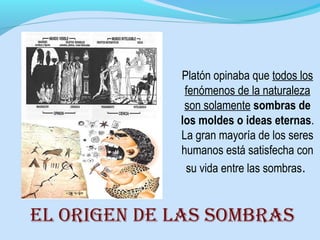 Platón opinaba que todos los
fenómenos de la naturaleza
son solamente sombras de
los moldes o ideas eternas.
La gran mayoría de los seres
humanos está satisfecha con
su vida entre las sombras.
El origEn dE las sombras
 