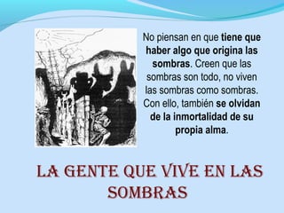 No piensan en que tiene que
haber algo que origina las
sombras. Creen que las
sombras son todo, no viven
las sombras como sombras.
Con ello, también se olvidan
de la inmortalidad de su
propia alma.
la gEntE quE vivE En las
sombras
 