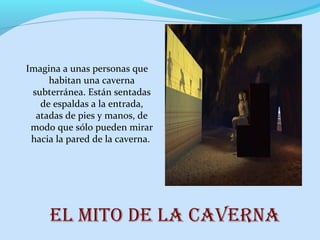 El mito dE la cavErna
Imagina a unas personas que
habitan una caverna
subterránea. Están sentadas
de espaldas a la entrada,
atadas de pies y manos, de
modo que sólo pueden mirar
hacia la pared de la caverna.
 
