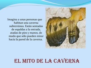 El mito dE la cavErna
Imagina a unas personas que
habitan una caverna
subterránea. Están sentadas
de espaldas a la entrada,
atadas de pies y manos, de
modo que sólo pueden mirar
hacia la pared de la caverna.
 