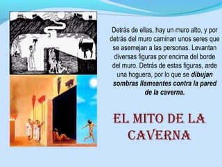 Detrás de ellas, hay un muro alto, y por
detrás del muro caminan unos seres que
se asemejan a las personas. Levantan
diversas figuras por encima del borde
del muro. Detrás de estas figuras, arde
una hoguera, por lo que se dibujan
sombras llameantes contra la pared
de la caverna.
El mito dE la
cavErna
 