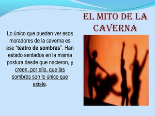 Lo único que pueden ver esos
moradores de la caverna es
ese “teatro de sombras”. Han
estado sentados en la misma
postura desde que nacieron, y
creen, por ello, que las
sombras son lo único que
existe.
El mito dE la
cavErna
 