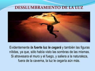 Evidentemente la fuerte luz le cegará y también las figuras
nítidas, ya que, sólo había visto las sombras de las mismas.
Si atravesara el muro y el fuego, y saliera a la naturaleza,
fuera de la caverna, la luz le cegaría aún más.
DESSLUMBRAMIENTO DE LA LUZ
 