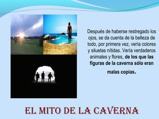 Después de haberse restregado los
ojos, se da cuenta de la belleza de
todo, por primera vez, vería colores
y siluetas nítidas. Vería verdaderos
animales y flores, de los que las
figuras de la caverna sólo eran
malas copias.
El mito dE la cavErna
 