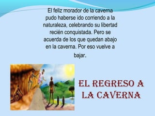El feliz morador de la caverna
pudo haberse ido corriendo a la
naturaleza, celebrando su libertad
recién conquistada. Pero se
acuerda de los que quedan abajo
en la caverna. Por eso vuelve a
bajar.
El rEgrEso a
la cavErna
 