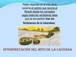 Platón describe en el mito de la
caverna el camino que recorre el
filósofo desde los conceptos
vagos hasta las verdaderas ideas
que se encuentran tras los
fenómenos de la naturaleza.
intErprEtaciÓn dEl mito dE la cavErna
 