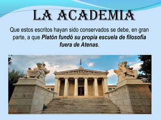 la academia
Que estos escritos hayan sido conservados se debe, en gran
parte, a que Platón fundó su propia escuela de filosofía
fuera de Atenas.
 
