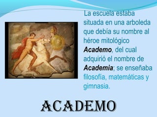 academo
La escuela estaba
situada en una arboleda
que debía su nombre al
héroe mitológico
Academo, del cual
adquirió el nombre de
Academia; se enseñaba
filosofía, matemáticas y
gimnasia.
 