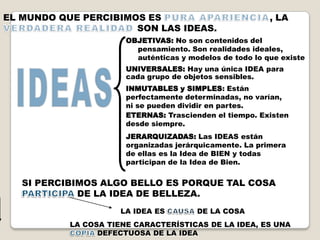 EL MUNDO QUE PERCIBIMOS ES                                , LA
                      SON LAS IDEAS.
                       OBJETIVAS: No son contenidos del
                         pensamiento. Son realidades ideales,
                         auténticas y modelos de todo lo que existe
                       UNIVERSALES: Hay una única IDEA para
                       cada grupo de objetos sensibles.
                       INMUTABLES y SIMPLES: Están
                       perfectamente determinadas, no varían,
                       ni se pueden dividir en partes.
                       ETERNAS: Trascienden el tiempo. Existen
                       desde siempre.
                       JERARQUIZADAS: Las IDEAS están
                       organizadas jerárquicamente. La primera
                       de ellas es la Idea de BIEN y todas
                       participan de la Idea de Bien.


   SI PERCIBIMOS ALGO BELLO ES PORQUE TAL COSA
             DE LA IDEA DE BELLEZA.
                      LA IDEA ES        DE LA COSA
           LA COSA TIENE CARACTERÍSTICAS DE LA IDEA, ES UNA
                 DEFECTUOSA DE LA IDEA
 