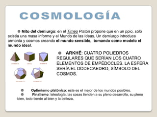  Mito del demiurgo: en el Timeo Platón propone que en un ppio. sólo
existía una masa informe y el Mundo de las Ideas. Un demiurgo introduce
armonía y cosmos creando el mundo sensible, tomando como modelo el
mundo ideal.
                               ARKHÉ: CUATRO POLIEDROS
                             REGULARES QUE SERÍAN LOS CUATRO
                             ELEMENTOS DE EMPÉDOCLES. LA ESFERA
                             SERÍA EL DODECAEDRO, SÍMBOLO DEL
                             COSMOS.


             Optimismo platónico: este es el mejor de los mundos posibles.
        Finalismo: teleología, las cosas tienden a su pleno desarrollo, su pleno
     bien, todo tiende al bien y la belleza.
 
