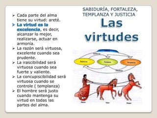 SABIDURÍA, FORTALEZA,
 Cada parte del alma           TEMPLANZA Y JUSTICIA
  tiene su virtud: areté.

                  , es decir,
    alcanzar lo mejor,
    realizarse, actuar en
    armonía.
   La razón será virtuosa,
    excelente cuando sea
    prudente.
   La irascibilidad será
    virtuosa cuando sea
    fuerte y valiente.
   La concupiscibilidad será
    virtuosa cuando se
    controle ( templanza)
   El hombre será justo
    cuando mantenga su
    virtud en todas las
    partes del alma.
 