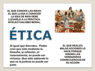 EL QUE CONOCE LAS IDEAS,
EL QUE LLEGA A CONOCER
   LA IDEA DE BIEN DEBE
 LLEVARLO A LA PRÁCTICA.
INTELECTUALISMO MORAL.




 Al igual que Sócrates, Platón       EL QUE REALIZA
 cree que sólo mediante la         MALAS ACCIONES LO
 filosofía, la reflexión, el          HACE PORQUE
                                       IGNORA LAS
 razonamiento, se puede ser
                                      VERDADERAS
 virtuoso. Que sólo sabiendo lo    CONSECUENCIAS DE
 que es la justicia se puede ser        SU ACCIÓN
 justo.
 