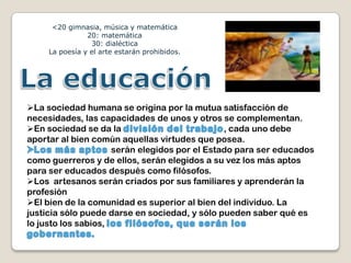 <20 gimnasia, música y matemática
                20: matemática
                 30: dialéctica
     La poesía y el arte estarán prohibidos.




La sociedad humana se origina por la mutua satisfacción de
necesidades, las capacidades de unos y otros se complementan.
En sociedad se da la                          , cada uno debe
aportar al bien común aquellas virtudes que posea.
                     serán elegidos por el Estado para ser educados
como guerreros y de ellos, serán elegidos a su vez los más aptos
para ser educados después como filósofos.
Los artesanos serán criados por sus familiares y aprenderán la
profesión
El bien de la comunidad es superior al bien del individuo. La
justicia sólo puede darse en sociedad, y sólo pueden saber qué es
lo justo los sabios,
 