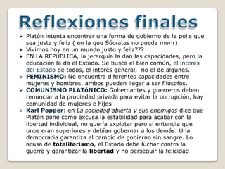  Platón intenta encontrar una forma de gobierno de la polis que
  sea justa y feliz ( en la que Sócrates no pueda morir)
 Vivimos hoy en un mundo justo y feliz???
 EN LA REPÚBLICA, la jerarquía la dan las capacidades, pero la
  educación la da el Estado. Se busca el bien común, el interés
  del Estado de todos, el interés general, no el de algunos.
 FEMINISMO: No encuentra diferentes capacidades entre
  mujeres y hombres, ambos pueden llegar a ser filósofos.
 COMUNISMO PLATóNICO: Gobernantes y guerreros deben
  renunciar a la propiedad privada para evitar la corrupción, hay
  comunidad de mujeres e hijos
 Karl Popper: en La sociedad abierta y sus enemigos dice que
  Platón pone como excusa la estabilidad para acabar con la
  libertad individual, no quería explotar pero sí entendía que
  unos eran superiores y debían gobernar a los demás. Una
  democracia garantiza el cambio de gobierno sin sangre. Lo
  acusa de totalitarismo, el Estado debe luchar contra la
  guerra y garantizar la libertad y no perseguir la felicidad
 