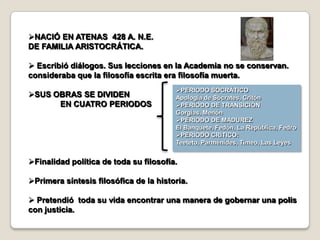 NACIÓ EN ATENAS 428 A. N.E.
DE FAMILIA ARISTOCRÁTICA.

 Escribió diálogos. Sus lecciones en la Academia no se conservan.
consideraba que la filosofía escrita era filosofía muerta.
                                        PERIODO SOCRÁTICO
SUS OBRAS SE DIVIDEN                   Apología de Sócrates, Critón
      EN CUATRO PERIODOS                PERIODO DE TRANSICIÓN
                                        Gorgias, Menón
                                        PERIODO DE MADUREZ
                                        El Banquete, Fedón, La República, Fedro
                                        PERIODO CRÍTICO:
                                        Teeteto, Parménides, Timeo, Las Leyes


Finalidad política de toda su filosofía.

Primera síntesis filosófica de la historia.

 Pretendió toda su vida encontrar una manera de gobernar una polis
con justicia.
 