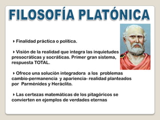 Finalidad práctica o política.

Visión de la realidad que integra las inquietudes
presocráticas y socráticas. Primer gran sistema,
respuesta TOTAL.

Ofrece una solución integradora a los problemas
cambio-permanencia y apariencia- realidad planteados
por Parménides y Heráclito.

Las certezas matemáticas de los pitagóricos se
convierten en ejemplos de verdades eternas
 