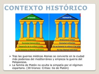  Tras las guerras médicas Atenas se convierte en la ciudad
  más poderosa del mediterráneo y empieza la guerra del
  Peloponeso.
 La familia de Platón no oculta la simpatía por el régimen
  espartano. (30 tiranos: Critias: tio de Platón)
 