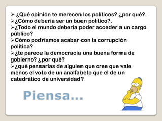  ¿Qué opinión te merecen los políticos? ¿por qué?.
¿Cómo debería ser un buen político?.
¿Todo el mundo debería poder acceder a un cargo
público?
Cómo podríamos acabar con la corrupción
política?
¿te parece la democracia una buena forma de
gobierno? ¿por qué?
¿qué pensarías de alguien que cree que vale
menos el voto de un analfabeto que el de un
catedrático de universidad?
 